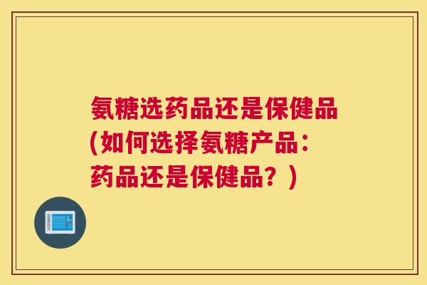 氨糖选药品还是保健品(如何选择氨糖产品：药品还是保健品？)
