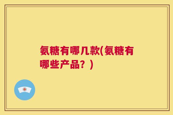 氨糖有哪几款(氨糖有哪些产品？)