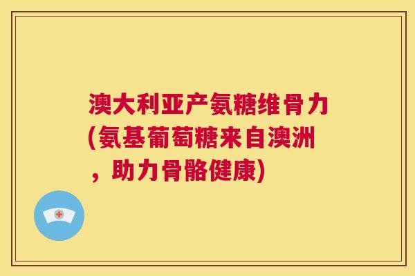澳大利亚产氨糖维骨力(氨基葡萄糖来自澳洲，助力骨骼健康)
