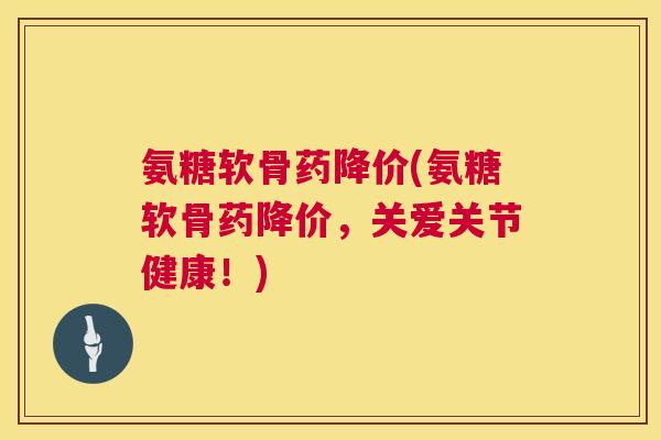 氨糖软骨药降价(氨糖软骨药降价，关爱关节健康！)