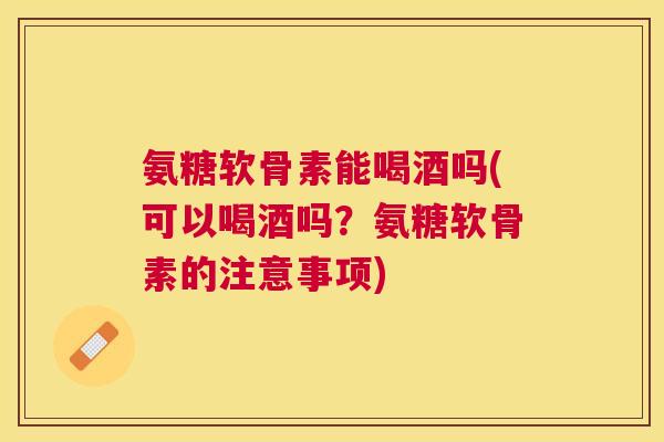 氨糖软骨素能喝酒吗(可以喝酒吗？氨糖软骨素的注意事项)