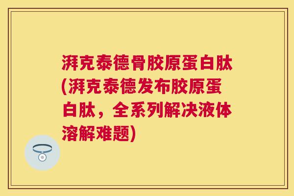 湃克泰德骨胶原蛋白肽(湃克泰德发布胶原蛋白肽，全系列解决液体溶解难题)