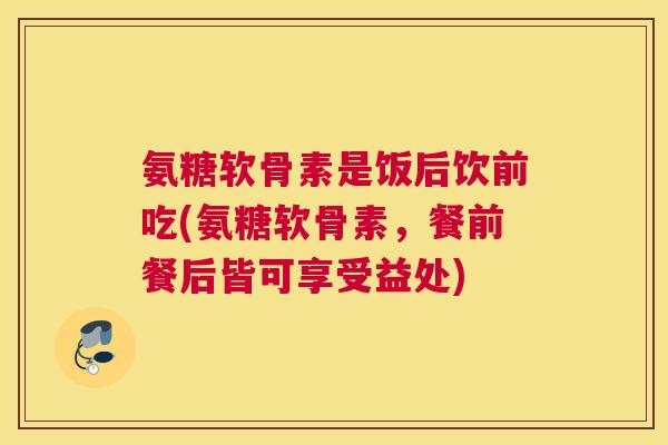 氨糖软骨素是饭后饮前吃(氨糖软骨素，餐前餐后皆可享受益处)