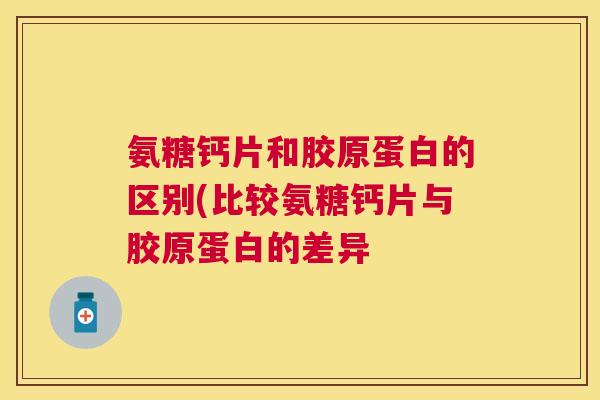 氨糖钙片和胶原蛋白的区别(比较氨糖钙片与胶原蛋白的差异