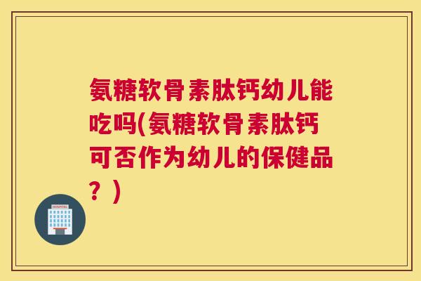 氨糖软骨素肽钙幼儿能吃吗(氨糖软骨素肽钙可否作为幼儿的保健品?) 氨糖软骨素肽钙幼儿能吃吗(氨糖软骨素肽钙可否作为幼儿的保健品?)