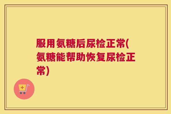 服用氨糖后尿检正常(氨糖能帮助恢复尿检正常)