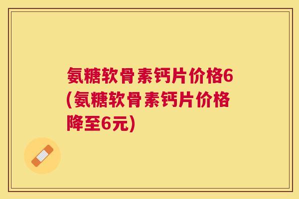 氨糖软骨素钙片价格6(氨糖软骨素钙片价格降至6元)