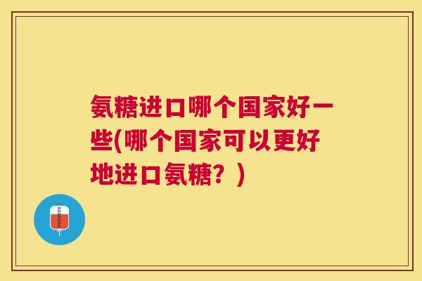 氨糖进口哪个国家好一些(哪个国家可以更好地进口氨糖？)