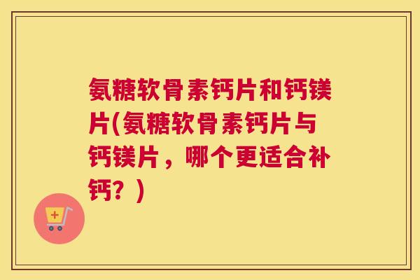 氨糖软骨素钙片和钙镁片(氨糖软骨素钙片与钙镁片，哪个更适合补钙？)