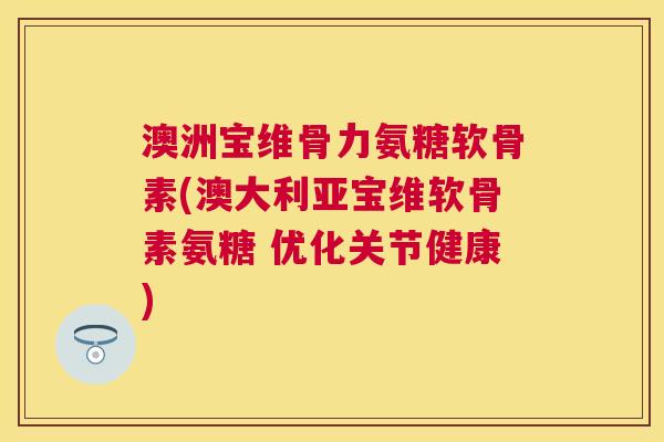 澳洲宝维骨力氨糖软骨素(澳大利亚宝维软骨素氨糖 优化关节健康)