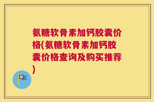 氨糖软骨素加钙胶囊价格(氨糖软骨素加钙胶囊价格查询及购买推荐)
