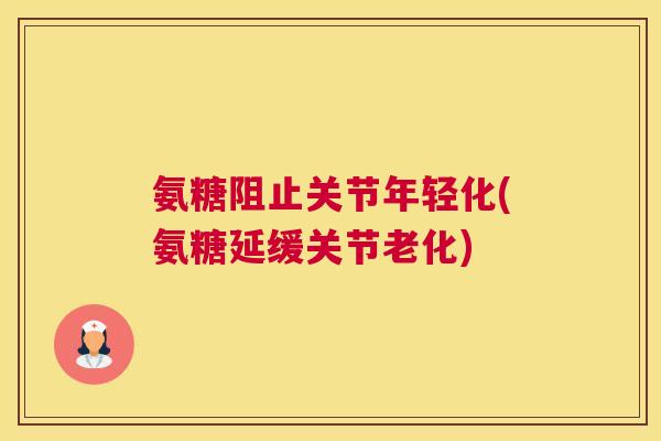 氨糖阻止关节年轻化(氨糖延缓关节老化)
