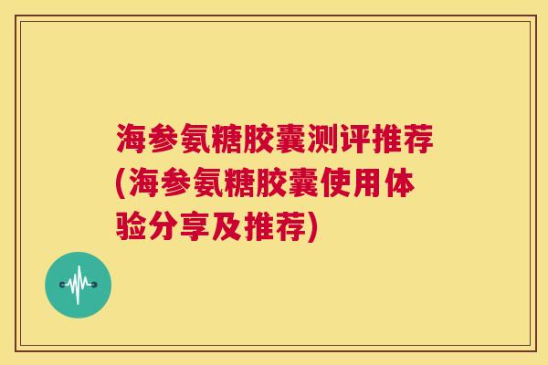 海参氨糖胶囊测评推荐(海参氨糖胶囊使用体验分享及推荐) 海参氨糖胶囊测评推荐(海参氨糖胶囊使用体验分享及推荐)