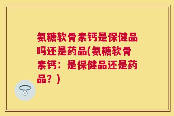 氨糖软骨素钙是保健品吗还是药品(氨糖软骨素钙：是保健品还是药品？)