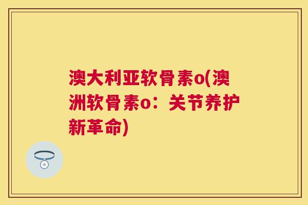 澳大利亚软骨素o(澳洲软骨素o：关节养护新革命)