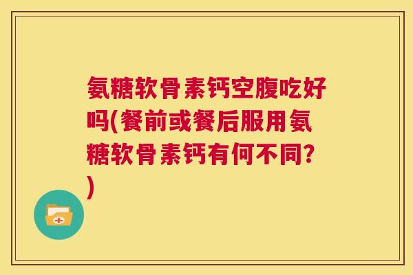 氨糖软骨素钙空腹吃好吗(餐前或餐后服用氨糖软骨素钙有何不同？)