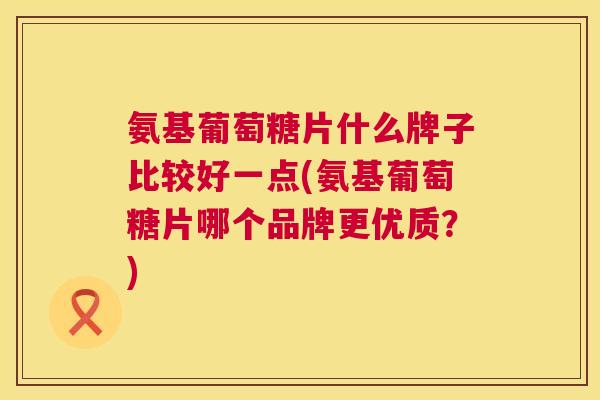 氨基葡萄糖片什么牌子比较好一点(氨基葡萄糖片哪个品牌更优质？)