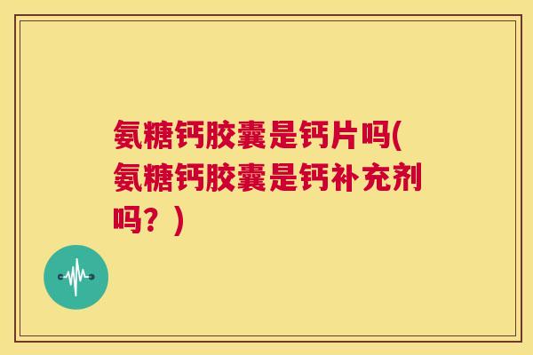 氨糖钙胶囊是钙片吗(氨糖钙胶囊是钙补充剂吗？)