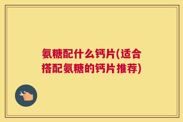 氨糖配什么钙片(适合搭配氨糖的钙片推荐)