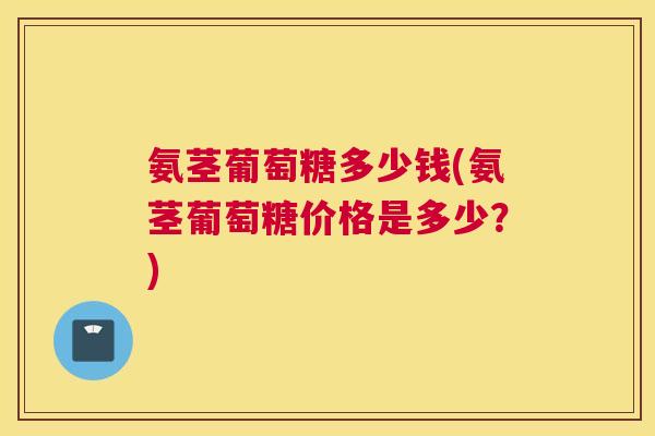 氨茎葡萄糖多少钱(氨茎葡萄糖价格是多少？)
