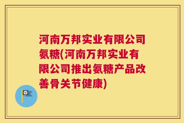 河南万邦实业有限公司氨糖(河南万邦实业有限公司推出氨糖产品改善骨关节健康) 河南万邦实业有限公司氨糖(河南万邦实业有限公司推出氨糖产品改善骨关节健康)