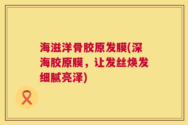 海滋洋骨胶原发膜(深海胶原膜，让发丝焕发细腻亮泽)