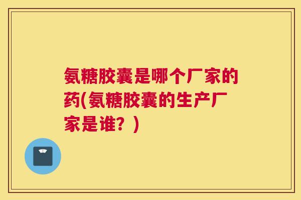 氨糖胶囊是哪个厂家的药(氨糖胶囊的生产厂家是谁？)