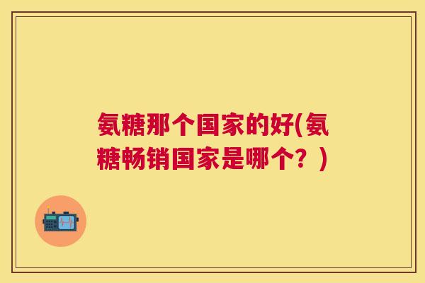氨糖那个国家的好(氨糖畅销国家是哪个？)