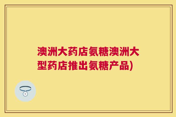 澳洲大药店氨糖澳洲大型药店推出氨糖产品)