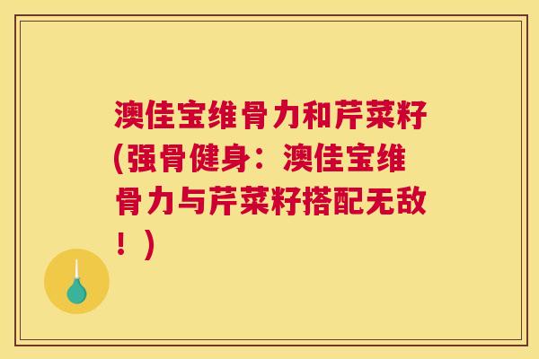 澳佳宝维骨力和芹菜籽(强骨健身：澳佳宝维骨力与芹菜籽搭配无敌！)