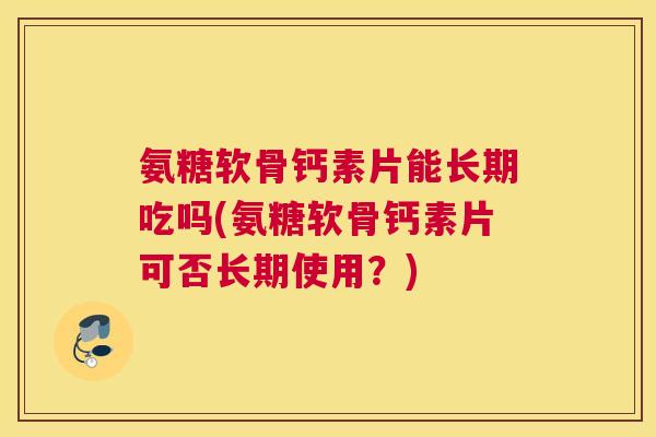 氨糖软骨钙素片能长期吃吗(氨糖软骨钙素片可否长期使用？)