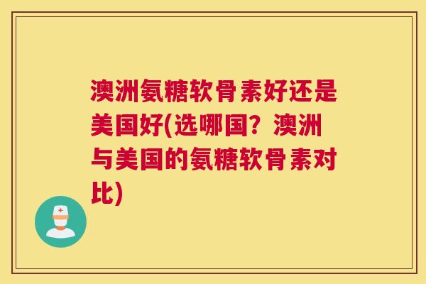 澳洲氨糖软骨素好还是美国好(选哪国？澳洲与美国的氨糖软骨素对比)
