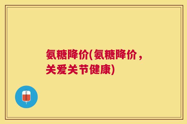 氨糖降价(氨糖降价，关爱关节健康)