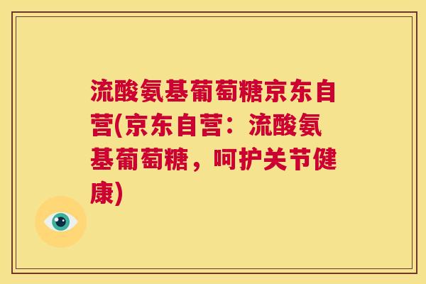 流酸氨基葡萄糖京东自营(京东自营：流酸氨基葡萄糖，呵护关节健康)