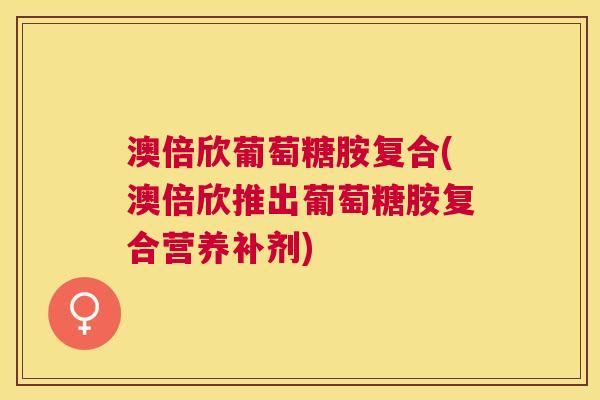 澳倍欣葡萄糖胺复合(澳倍欣推出葡萄糖胺复合营养补剂)