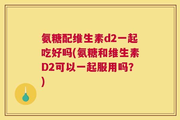氨糖配维生素d2一起吃好吗(氨糖和维生素D2可以一起服用吗？)