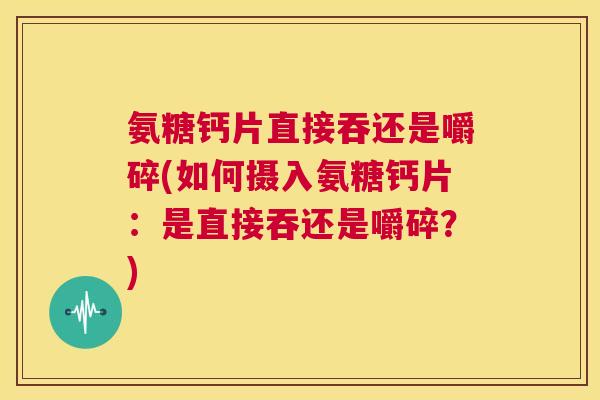 氨糖钙片直接吞还是嚼碎(如何摄入氨糖钙片：是直接吞还是嚼碎？)