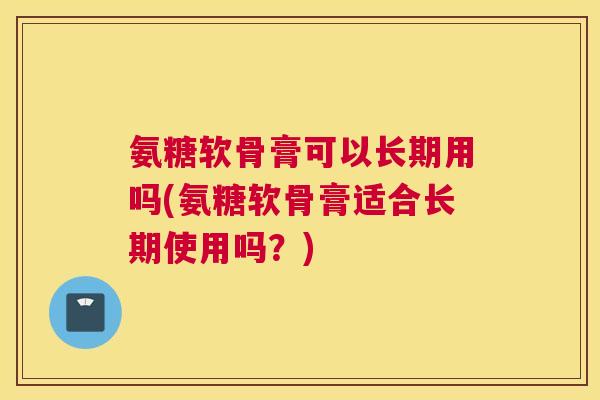 氨糖软骨膏可以长期用吗(氨糖软骨膏适合长期使用吗？)