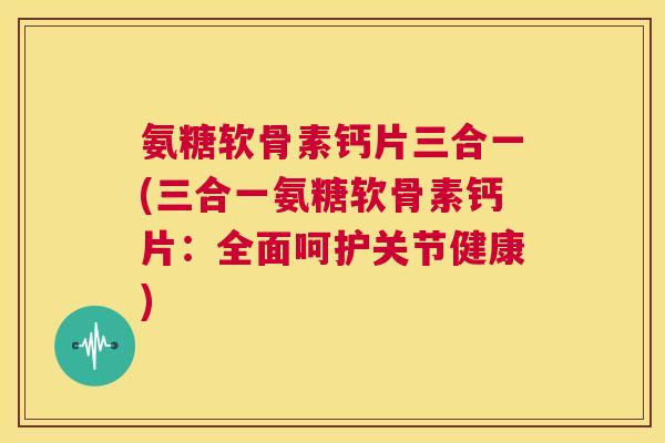 氨糖软骨素钙片三合一(三合一氨糖软骨素钙片:全面呵护关节健康) 氨糖软骨素钙片三合一(三合一氨糖软骨素钙片:全面呵护关节健康)