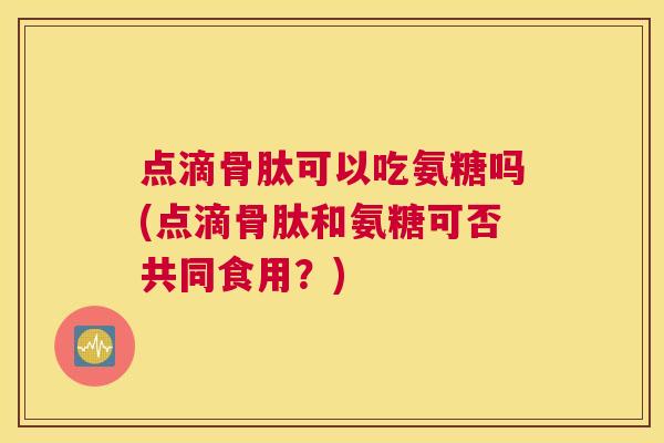 点滴骨肽可以吃氨糖吗(点滴骨肽和氨糖可否共同食用？)