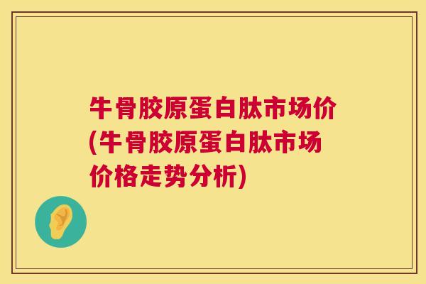 牛骨胶原蛋白肽市场价(牛骨胶原蛋白肽市场价格走势分析)