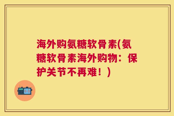 海外购氨糖软骨素(氨糖软骨素海外购物：保护关节不再难！)