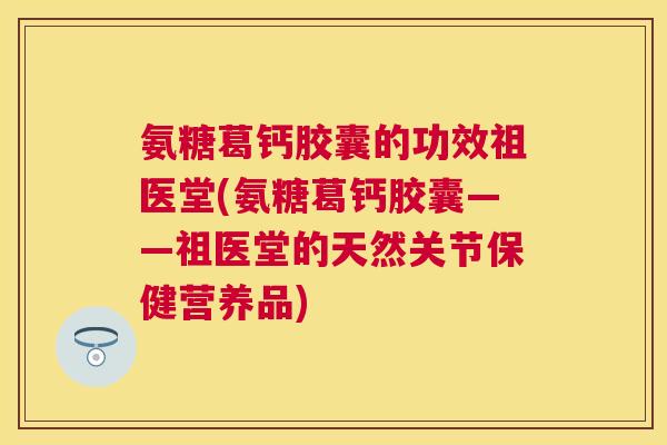 氨糖葛钙胶囊的功效祖医堂(氨糖葛钙胶囊——祖医堂的天然关节保健营养品)