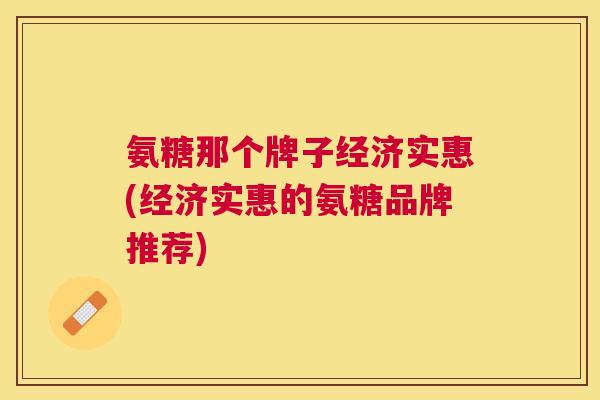 氨糖那个牌子经济实惠(经济实惠的氨糖品牌推荐)