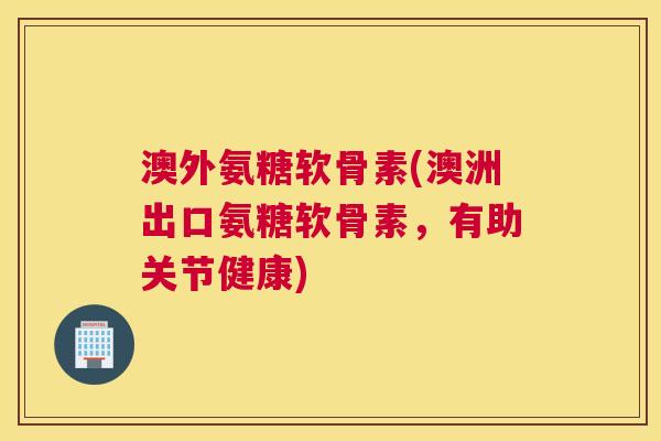 澳外氨糖软骨素(澳洲出口氨糖软骨素，有助关节健康)