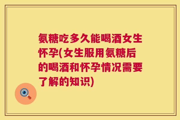 氨糖吃多久能喝酒女生怀孕(女生服用氨糖后的喝酒和怀孕情况需要了解的知识)