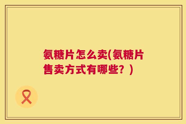 氨糖片怎么卖(氨糖片售卖方式有哪些？)