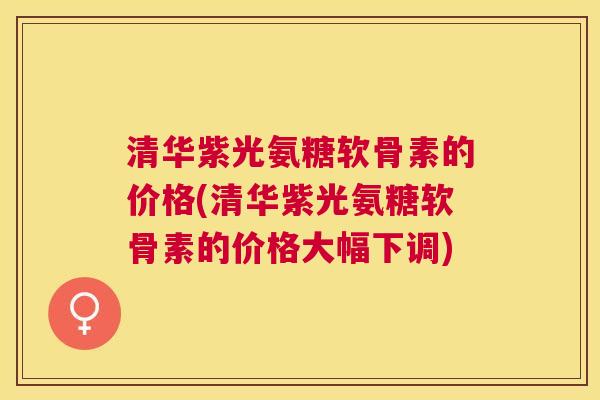 清华紫光氨糖软骨素的价格(清华紫光氨糖软骨素的价格大幅下调)