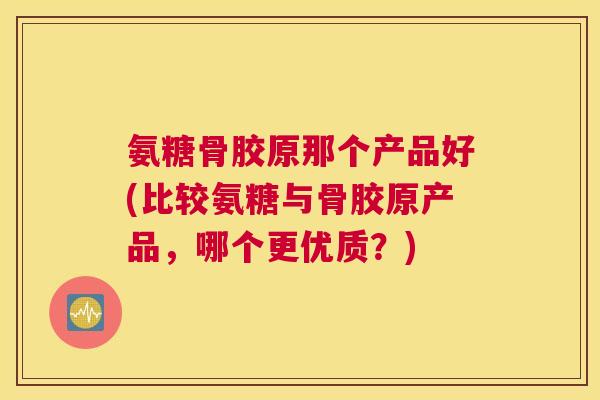 氨糖骨胶原那个产品好(比较氨糖与骨胶原产品，哪个更优质？)