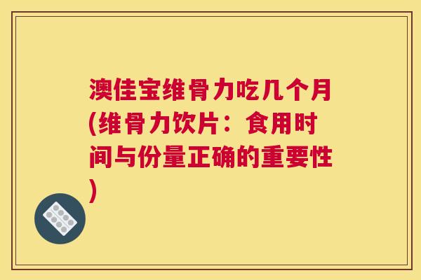 澳佳宝维骨力吃几个月(维骨力饮片：食用时间与份量正确的重要性)